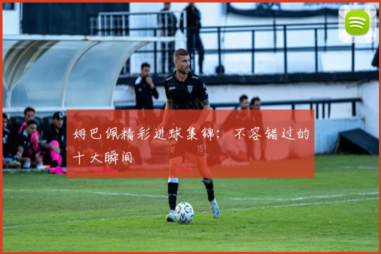 姆巴佩精彩进球集锦：不容错过的十大瞬间
