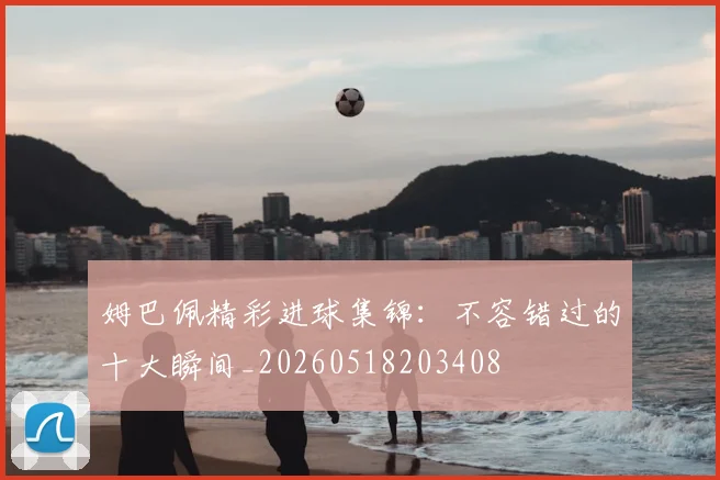 姆巴佩精彩进球集锦:不容错过的十大瞬间_20260518203408