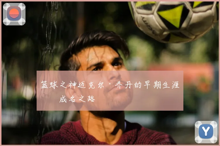 篮球之神迈克尔·乔丹的早期生涯与成名之路
