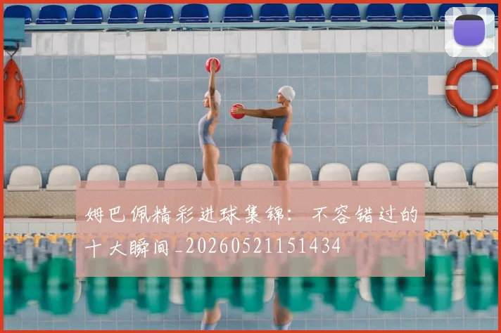 姆巴佩精彩进球集锦：不容错过的十大瞬间_20260521151434