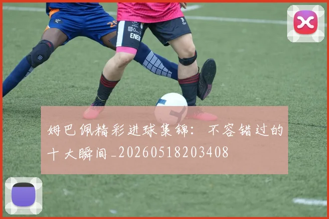 姆巴佩精彩进球集锦：不容错过的十大瞬间_20260518203408