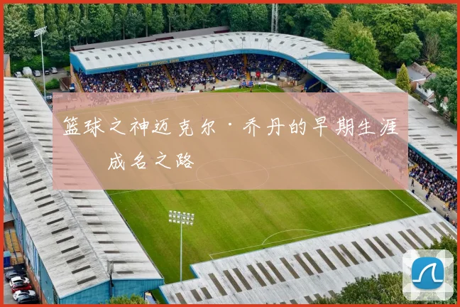 篮球之神迈克尔·乔丹的早期生涯与成名之路